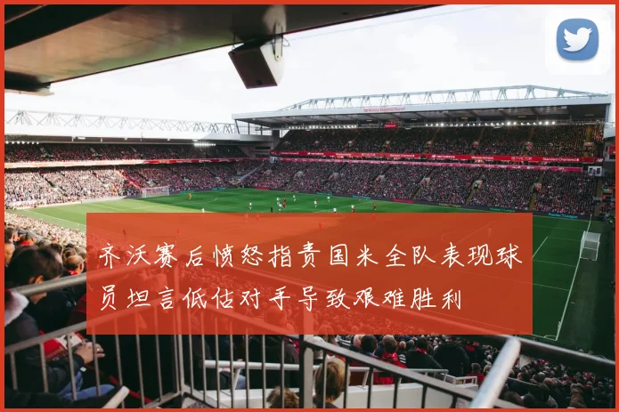 齐沃赛后愤怒指责国米全队表现球员坦言低估对手导致艰难胜利