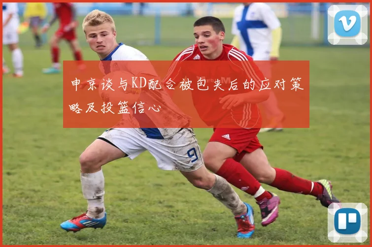 申京谈与KD配合被包夹后的应对策略及投篮信心