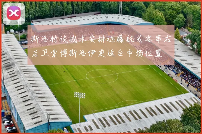 斯洛特谈战术安排远藤航或客串右后卫索博斯洛伊更适合中场位置