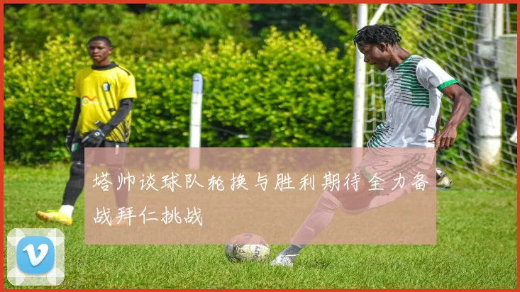 塔帅谈球队轮换与胜利期待全力备战拜仁挑战