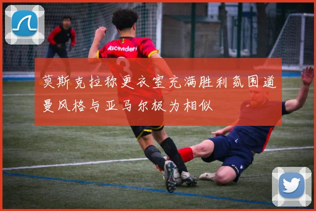 莫斯克拉称更衣室充满胜利氛围道曼风格与亚马尔极为相似
