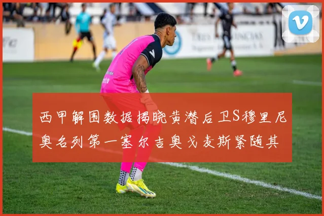 西甲解围数据揭晓黄潜后卫S穆里尼奥名列第一塞尔吉奥戈麦斯紧随其后