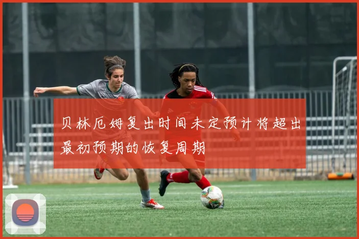 贝林厄姆复出时间未定预计将超出最初预期的恢复周期