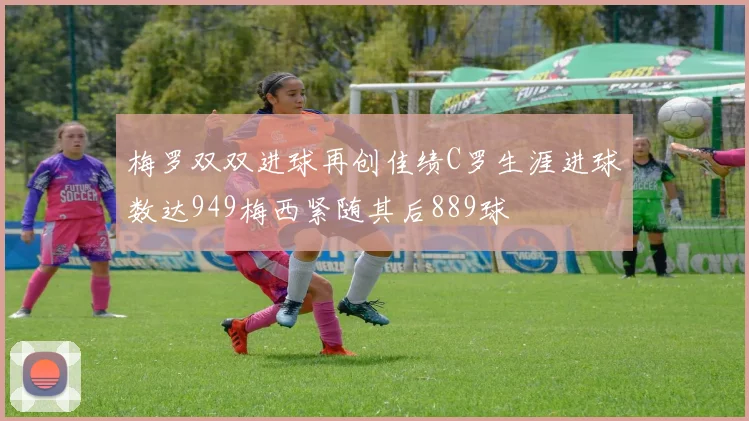 梅罗双双进球再创佳绩C罗生涯进球数达949梅西紧随其后889球