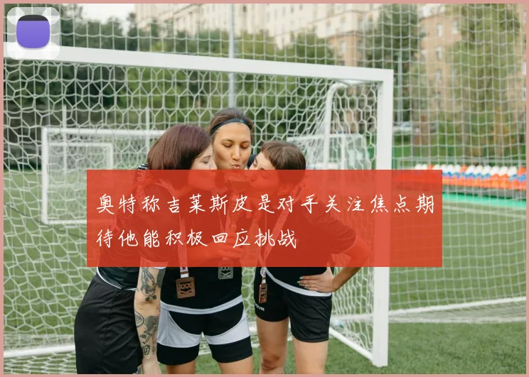 奥特称吉莱斯皮是对手关注焦点期待他能积极回应挑战