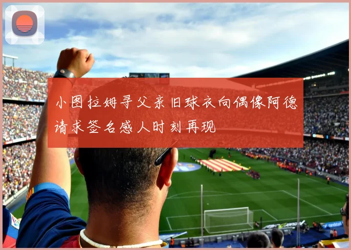 小图拉姆寻父亲旧球衣向偶像阿德请求签名感人时刻再现