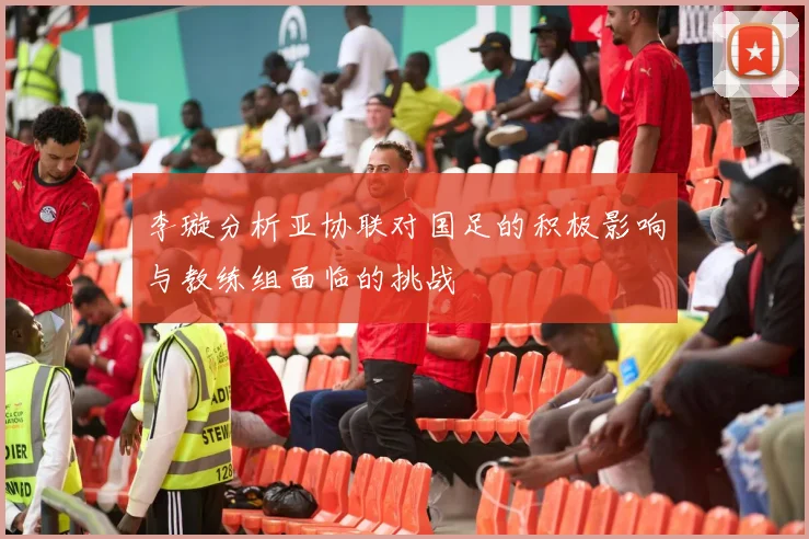 李璇分析亚协联对国足的积极影响与教练组面临的挑战