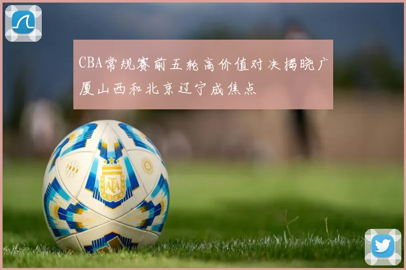 CBA常规赛前五轮高价值对决揭晓广厦山西和北京辽宁成焦点