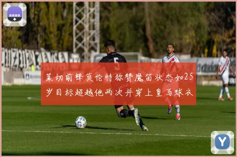 莱切前锋莫伦特称赞魔笛状态如25岁目标超越他两次并穿上皇马球衣