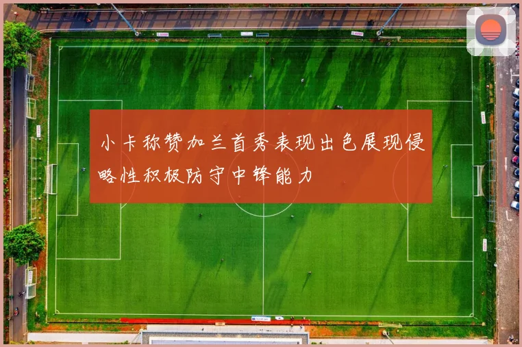 小卡称赞加兰首秀表现出色展现侵略性积极防守中锋能力