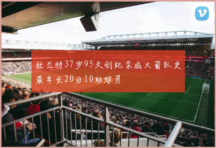 杜兰特37岁95天创纪录成火箭队史最年长20分10助球员
