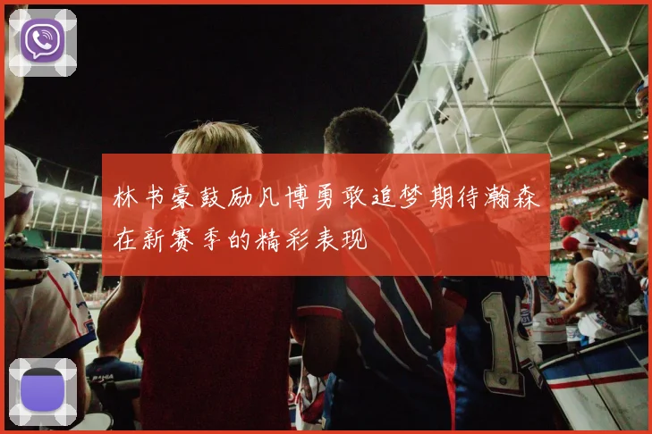 林书豪鼓励凡博勇敢追梦期待瀚森在新赛季的精彩表现