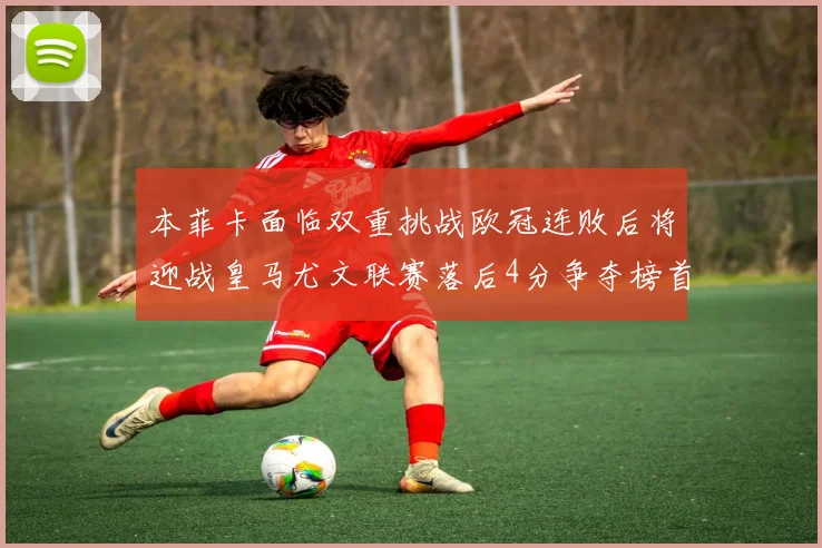 本菲卡面临双重挑战欧冠连败后将迎战皇马尤文联赛落后4分争夺榜首
